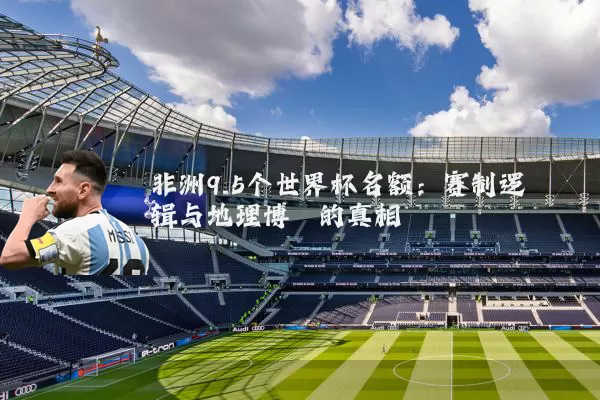 非洲9.5个世界杯名额：赛制逻辑与地理博弈的真相